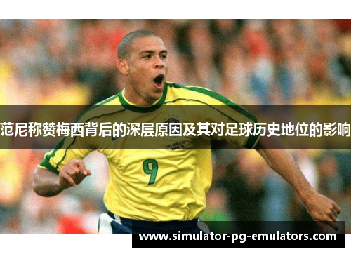 范尼称赞梅西背后的深层原因及其对足球历史地位的影响