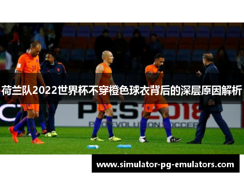 荷兰队2022世界杯不穿橙色球衣背后的深层原因解析