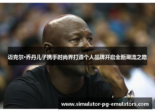 迈克尔·乔丹儿子携手时尚界打造个人品牌开启全新潮流之路