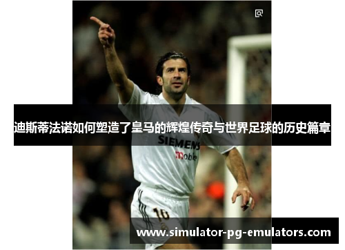 迪斯蒂法诺如何塑造了皇马的辉煌传奇与世界足球的历史篇章