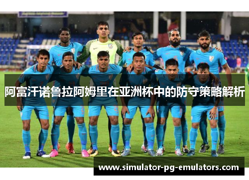 阿富汗诺鲁拉阿姆里在亚洲杯中的防守策略解析