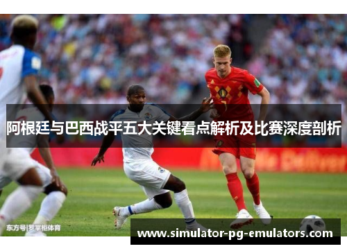 阿根廷与巴西战平五大关键看点解析及比赛深度剖析
