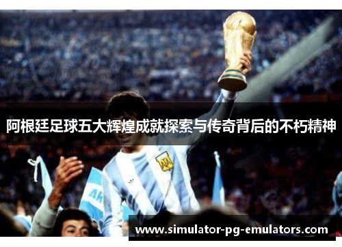 阿根廷足球五大辉煌成就探索与传奇背后的不朽精神
