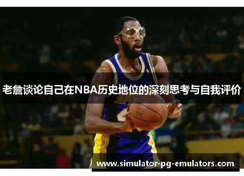 老詹谈论自己在NBA历史地位的深刻思考与自我评价