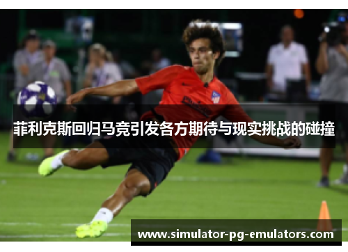 菲利克斯回归马竞引发各方期待与现实挑战的碰撞