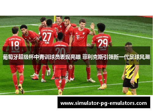 葡萄牙超级杯中青训球员表现亮眼 菲利克斯引领新一代足球风潮