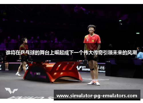 谁将在乒乓球的舞台上崛起成下一个伟大传奇引领未来的风潮
