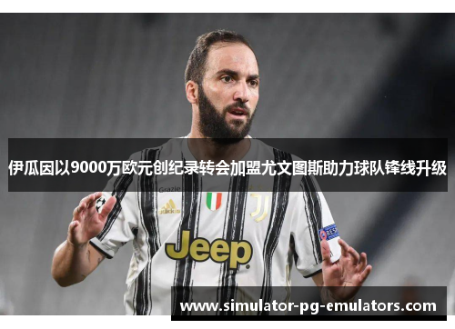伊瓜因以9000万欧元创纪录转会加盟尤文图斯助力球队锋线升级