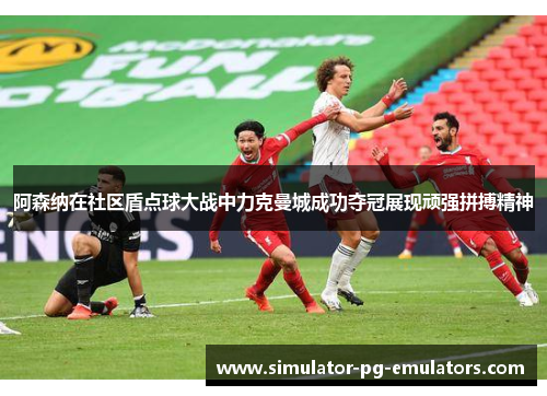 阿森纳在社区盾点球大战中力克曼城成功夺冠展现顽强拼搏精神 阿森纳在社区盾点球大战中力克曼城成功夺冠展现顽强拼搏精神
