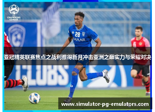 亚冠精英联赛焦点之战利雅得新月冲击亚洲之巅实力与荣耀对决