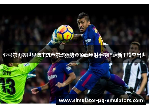 亚马尔再轰世界波击沉塞尔塔强势登顶西甲射手榜巴萨新王横空出世