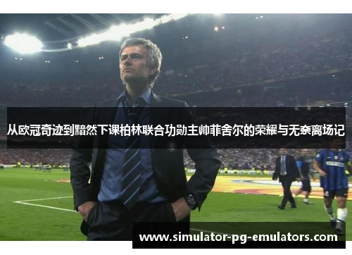 从欧冠奇迹到黯然下课柏林联合功勋主帅菲舍尔的荣耀与无奈离场记