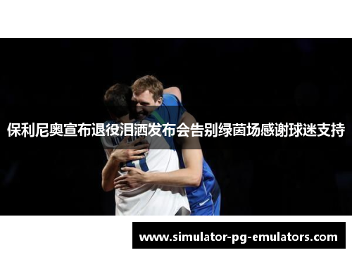 保利尼奥宣布退役泪洒发布会告别绿茵场感谢球迷支持