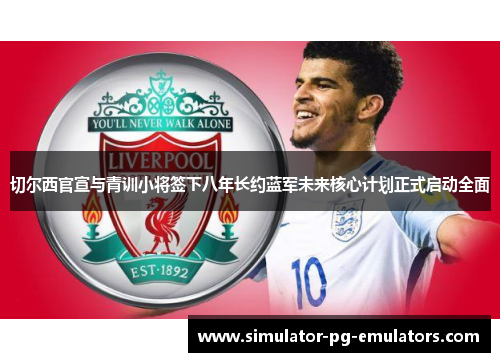 切尔西官宣与青训小将签下八年长约蓝军未来核心计划正式启动全面