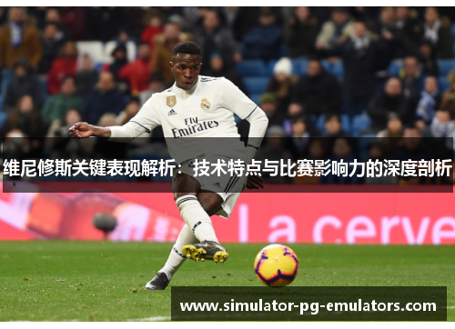 维尼修斯关键表现解析：技术特点与比赛影响力的深度剖析